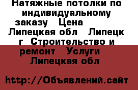 Натяжные потолки по индивидуальному заказу › Цена ­ 1 000 - Липецкая обл., Липецк г. Строительство и ремонт » Услуги   . Липецкая обл.